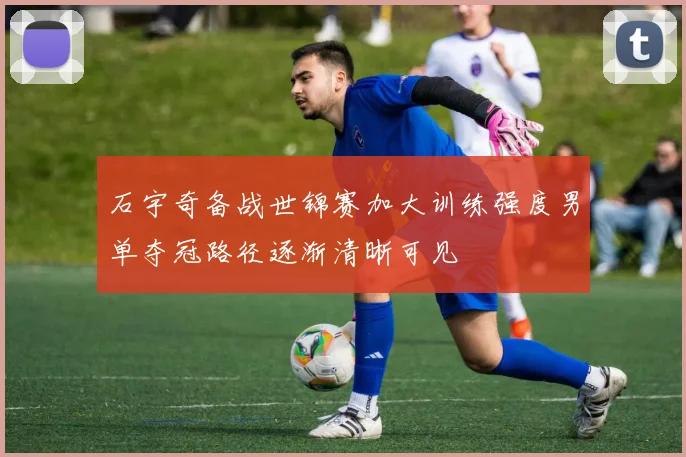 石宇奇备战世锦赛加大训练强度男单夺冠路径逐渐清晰可见