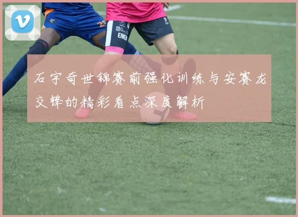 石宇奇世锦赛前强化训练与安赛龙交锋的精彩看点深度解析
