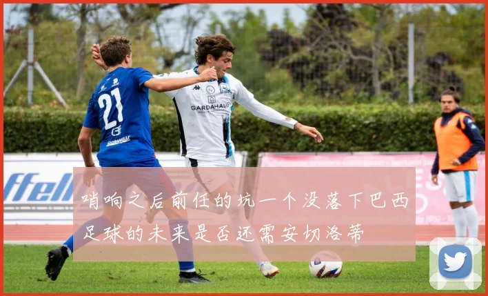 哨响之后前任的坑一个没落下巴西足球的未来是否还需安切洛蒂