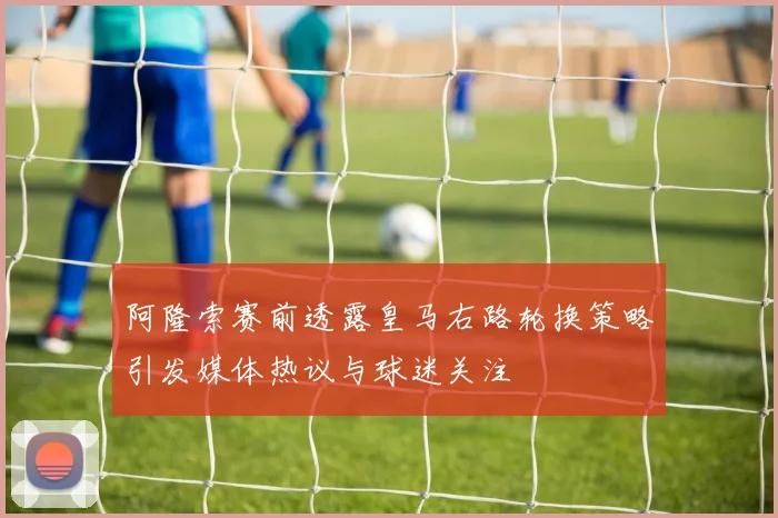 阿隆索赛前透露皇马右路轮换策略引发媒体热议与球迷关注