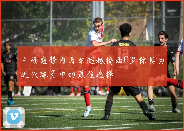 卡福盛赞内马尔超越梅西C罗称其为近代球员中的最佳选择