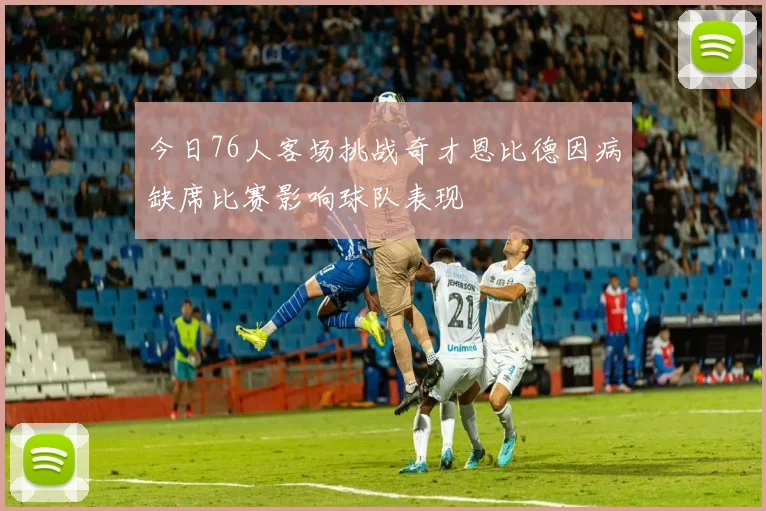 今日76人客场挑战奇才恩比德因病缺席比赛影响球队表现