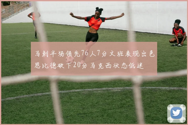 马刺半场领先76人7分文班表现出色恩比德砍下20分马克西状态低迷