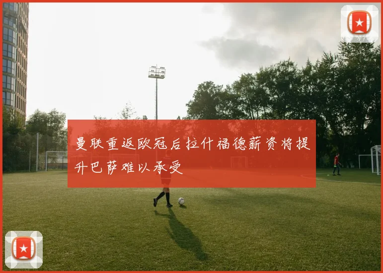 曼联重返欧冠后拉什福德薪资将提升巴萨难以承受