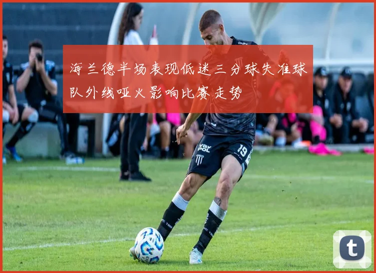 海兰德半场表现低迷三分球失准球队外线哑火影响比赛走势
