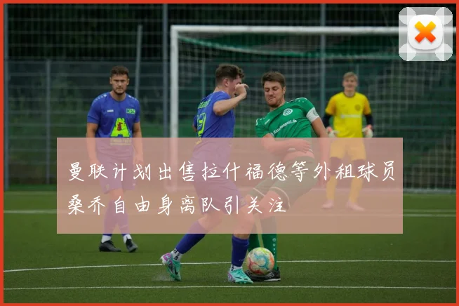 曼联计划出售拉什福德等外租球员桑乔自由身离队引关注