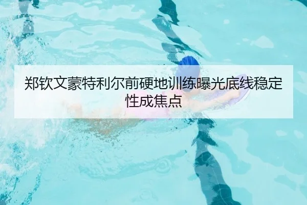 郑钦文蒙特利尔前硬地训练曝光底线稳定性成焦点